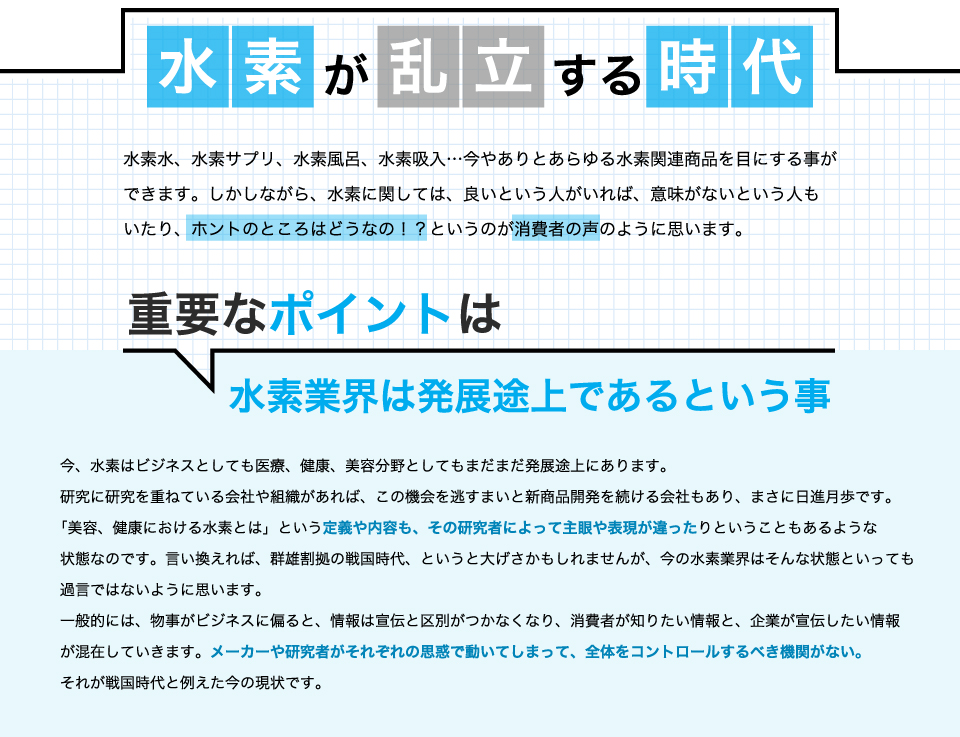 水素が乱立する時代。水素水、水素サプリ、水素風呂、水素吸入…。今やありとあらゆる水素関連商品を目にすることができます。しかしながら、水素に関しては、良いという人がいれば、意味がないという人もいたり、ホントのところはどうなの！？というのが消費者の声のように思います。重要なポイントは水素業界は発展途上であるということ。今、水素はビジネスとしても医療、健康、美容分野としてもまだまだ発展途上にあります。研究に研究を重ねている会社や組織があれば、この機会を逃すまいと新商品開発を続ける会社もあり、まさに日進月歩です。「美容、健康における水素とは」という定義や内容も、その研究者によって主眼や表現が違ったりということもあるような状態なのです。言い換えれば、群雄割拠の戦国時代、というと大げさかもしれませんが、今の水素業界はそんな状態といっても過言ではないように思います。一般的には、物事がビジネスに偏ると、情報は宣伝と区別がつかなくなり、消費者が知りたい情報と、企業が宣伝したい情報が混在していきます。メーカーや研究者がそれぞれの思惑で動いてしまって、全体をコントロールするべき機関がない。それが戦国時代と例えた今の現状です。