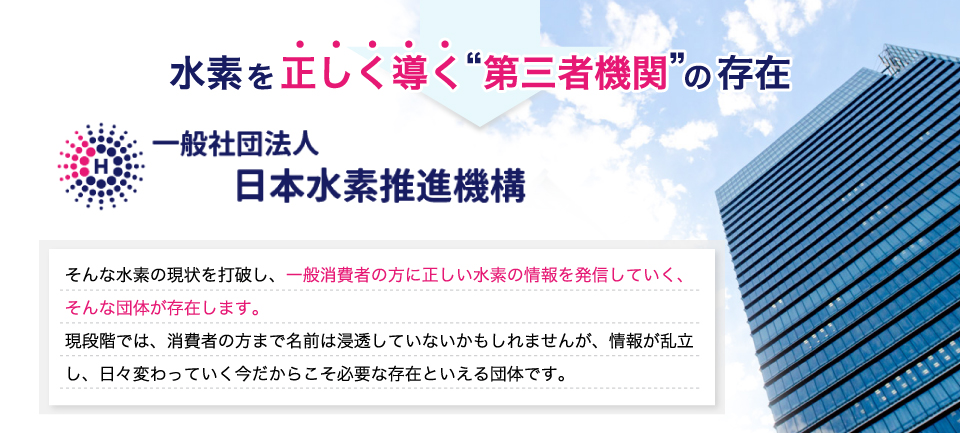 水素を正しく導く第三者機関の存在。一般社団法人、日本水素推進機構。そんな水素の現状を打破し、一般消費者の方に正しい水素の情報を発信していく、そんな団体が存在します。現段階では、消費者の方まで名前は浸透していないかもしれませんが、情報が乱立し、日々変わっていく今だからこそ必要な存在といえる団体です。