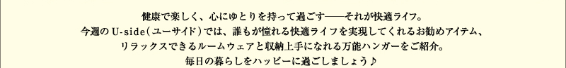 健康で楽しく、心にゆとりを持って過ごすー—それが快適ライフ。今週のユーサイドウーマン-UsideWomanでは、誰もが憧れる快適ライフを実現してくれるお勧めアイテム、リラックスできるルームウェアと収納上手になれる万能ハンガーをご紹介。毎日の暮らしをハッピーに過ごしましょう♪