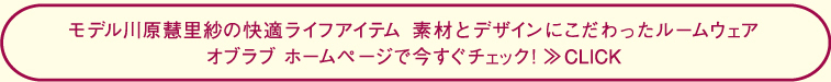 モデル川原慧里紗の快適ライフアイテム　素材とデザインにこだわったルームウェアオブラブ　ホームページで今すぐチェック！≫CLICK