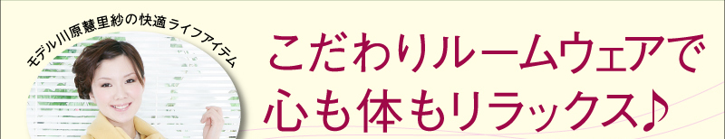 モデル川原慧里紗の快適ライフアイテム  こだわりルームウェアで心も体もリラックス♪