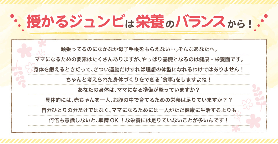 ママの準備は栄養のバランスから！頑張ってるのになかなか母子手帳をもらえない…。そんなあなたへ。
ママになるための要素はたくさんありますが、やっぱり基礎となるのは健康・栄養面です。
身体を鍛えるときだって、きつい運動だけすれば理想の体型になれるわけではありません！
ちゃんと考えられた身体づくりをできる「食事」をしますよね！
あなたの身体は、ママになる準備が整っていますか？
具体的には、赤ちゃんを一人、お腹の中で育てるための栄養は足りていますか？？
自分ひとりの分だけではなく、ママになるためには一人がただ健康に生活するよりも
何倍も意識しないと、準備OK！な栄養には足りていないことが多いんです！