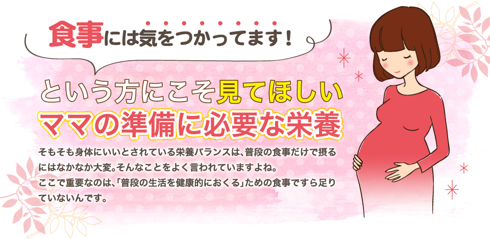 食事には気をつかってます！という方にこそ見てほしい、ママの準備に必要な栄養。そもそも身体にいいとされている栄養バランスは、普段の食事だけで摂るにはなかなか大変。そんなことをよく言われていますよね。ここで重要なのは、「普段の生活を健康的におくる」ための食事ですら足りていないんです。