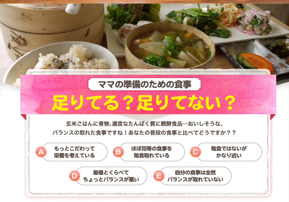 ママの準備のための食事、足りてる？足りてない？玄米ごはんに青物、適度なたんぱく質に醗酵食品…おいしそうな、
バランスの取れた食事ですね！あなたの普段の食事と比べてどうですか？？A、もっとこだわって栄養を考えている。B、ほぼ同等の食事を毎食取れている。C、毎食ではないがかなり近い。D、画像とくらべてちょっとバランスが悪い。E、自分の食事は全然バランスが取れていない。