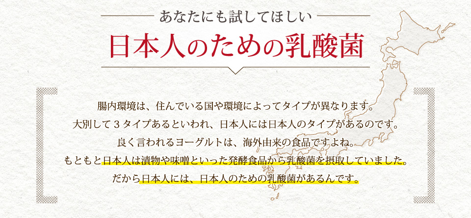 あなたにも試してほしい、日本人のための乳酸菌。腸内環境は、住んでいる国や環境によってタイプが異なります。大別して3タイプあるといわれ、日本人には日本人のタイプがあるのです。良く言われるヨーグルトは、海外由来の食品ですよね。もともと日本人は漬物や味噌といった発酵食品から乳酸菌を摂取していましただから日本人には、日本人のための乳酸菌があるんです。