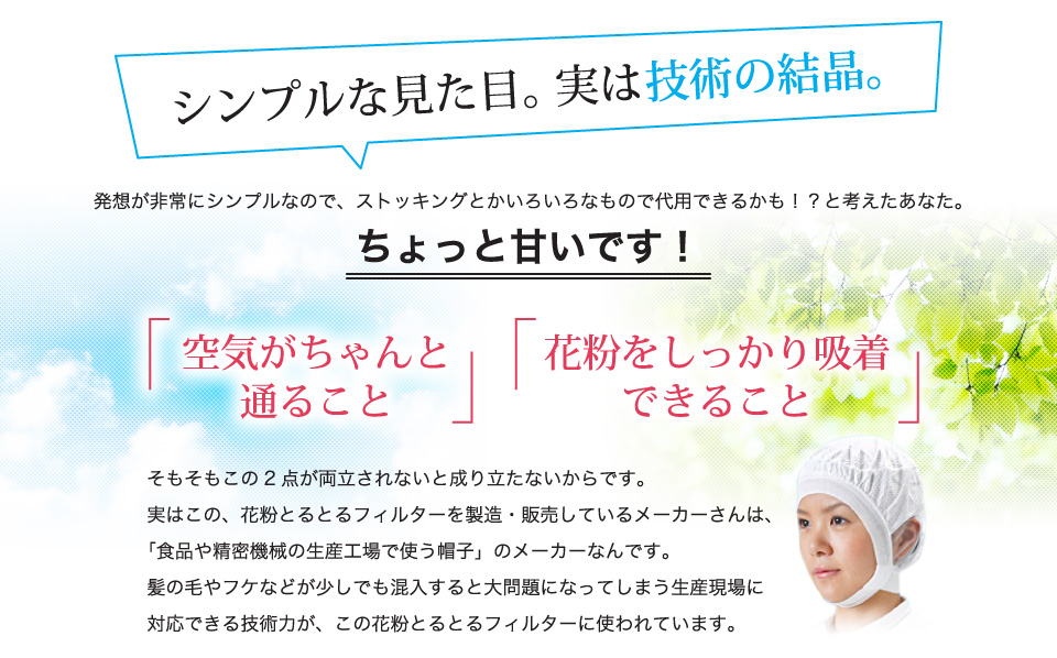 シンプルな見た目。実は技術の結晶。空気がちゃんと通ること花粉をしっかり吸着できること花粉だけではなく、ハウスダストやチリホコリ、　煙草の煙までも吸着しちゃうんです！