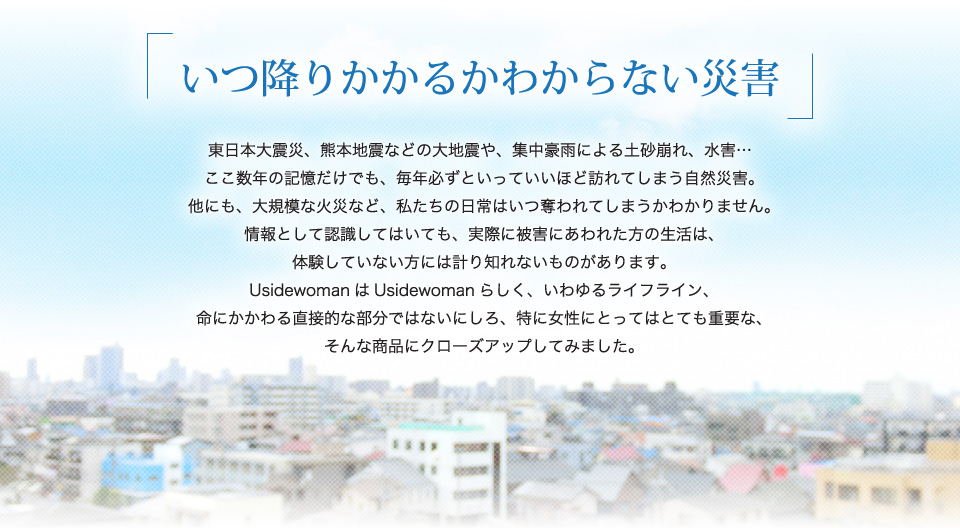 いつ降りかかるかわからない災害。大規模な火災など、私たちの日常はいつ奪われてしまうかわかりません。情報として認識してはいても、実際に被害にあわれた方の生活は、体験していない方には計り知れないものがあります。命にかかわる直接的な部分ではないにしろ、特に女性にとってはとても重要な、そんな商品にクローズアップしてみました。