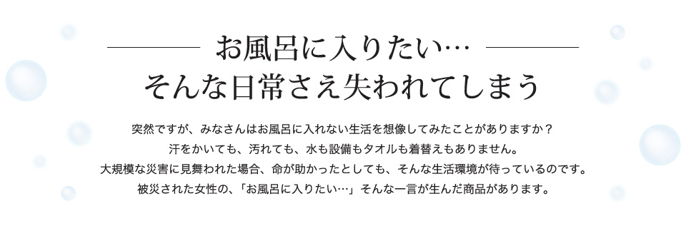 お風呂に入りたい…そんな日常にさえ失われてしまう。汗をかいても、汚れても、水も設備もタオルも着替えもありません。被災された女性の、「お風呂に入りたい…」そんな一言が生んだ商品があります。