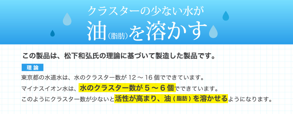 クラスターの少ない水が油を溶かす。東京都の水道水は、水のクラスター数が12～16個でできています。マイナスイオン水は、水のクラスター数が5～6個でできています。このようにクラスター数が少ないと活性が高まり、油(脂肪)を溶かせるようになります。