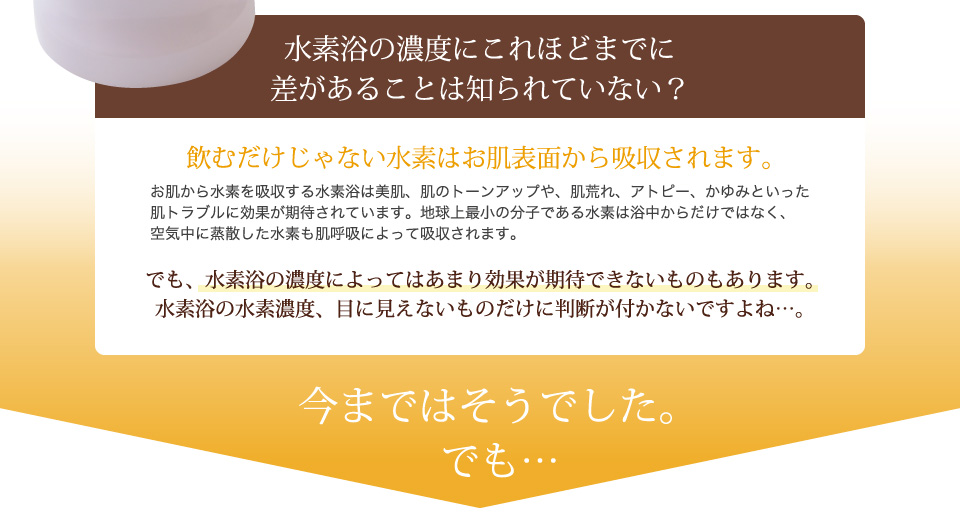 飲むだけじゃない水素はお肌表面から吸収されます。でも、水素浴の濃度によってはあまり効果が期待できないものもあります。水素浴の水素濃度、目に見えないものだけに判断が付かないでよね？