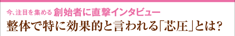 今、注目を集める　創始者に直撃インタビュー　整体で特に効果的と言われる「芯圧」とは？