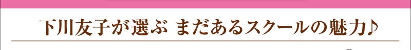 下川友子が選ぶ　まだあるスクールの魅力♪