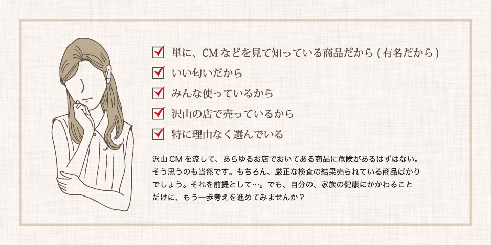 当てはまる方は必見です。有名だから・いい匂いだから・みんな使っているから・沢山の店で売っているから・理由はない。自分の、家族の健康にかかわることだけに、もう一歩考えを進めてみませんか？