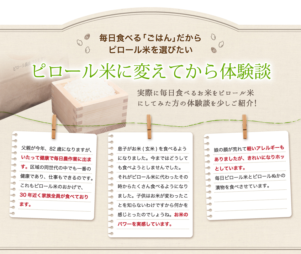 毎日食べる「ごはん」だからピロール米を選びたい。ピロール米に変えてから体験談。父親が82歳になりますが、いたって健康です。30年近く家族全員が食べております。息子がお米(玄米)を食べるようになりました。たくさん食べるようになりました。お米のパワーを実感しています。娘の顔が荒れて軽いアレルギーもありましたが、きれいになりました。