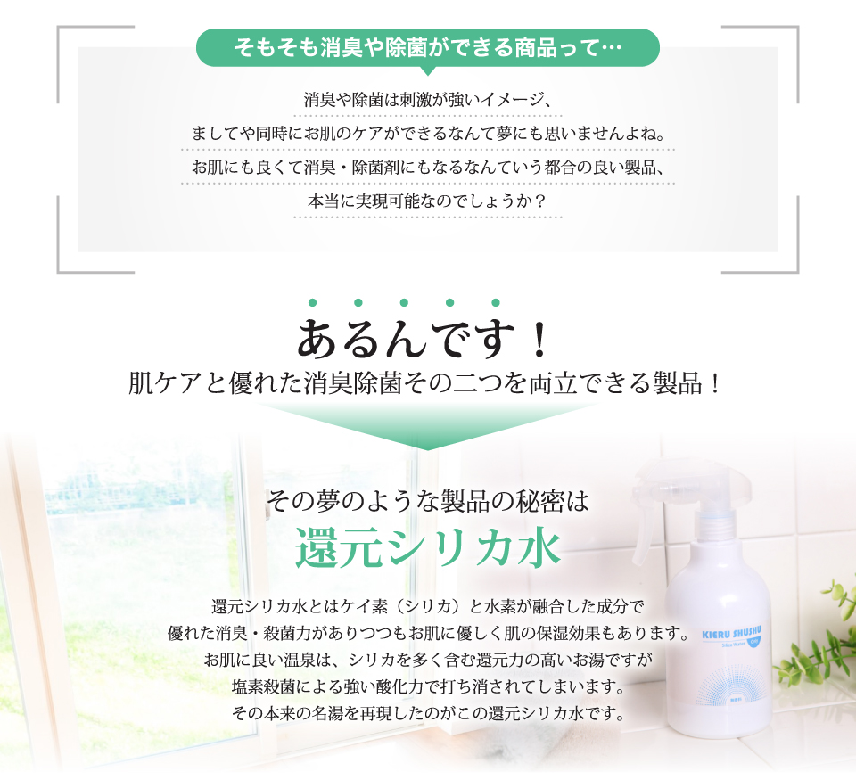 肌ケアと優れた消臭除菌その二つを両立できる製品！還元シリカ水とはケイ素（シリカ）と水素が融合した成分で優れた消臭・殺菌力がありつつもお肌に優しく肌の保湿効果もあります。お肌に良い温泉は、シリカを多く含む還元力の高いお湯ですが塩素殺菌による強い酸化力で打ち消されてしまいます。その本来の名湯を再現したのがこの還元シリカ水です。