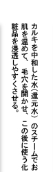 カルキを中和した水（還元水）のスチームでお肌を温めて、毛穴を開かせ、この後に使う化粧品を浸透しやすくさせます。