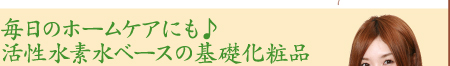 毎日のホームケアにも♪　活性水素水ベースの基礎化粧品