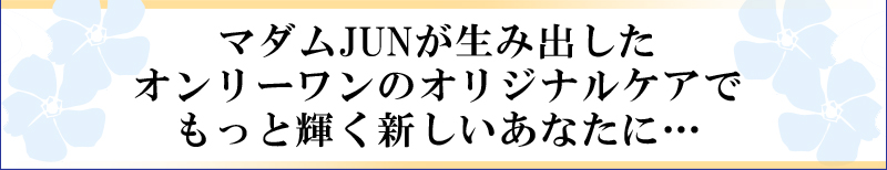 マダムJUNが生み出したオンリーワンのオリジナルケアでもっと輝く新しいあなたに…