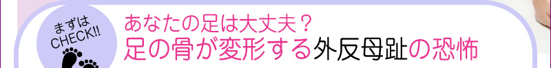 あなたの足は大丈夫？足の骨が変形する外反母趾の恐怖