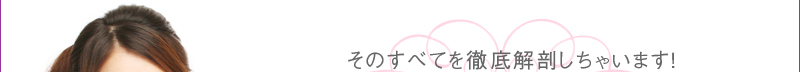 そのすべてを徹底解剖しちゃいます！