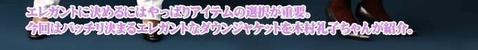 エレガントに決めるにはやっぱりアイテムの選択が重要。今回はバッチリ決まるエレガントなダウンジャケットを木村礼子ちゃんが紹介。