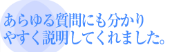 あらゆる質問にも分かりやすく説明してくれました。