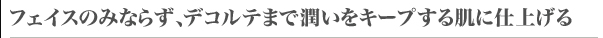 フェイスのみならず、デコルテまで潤いをキープする肌に仕上げる