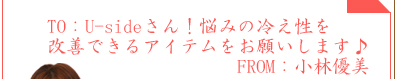 TO：Usideさん！悩みの冷え性を改善できるアイテムをお願いします♪　FROM：小林優美