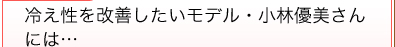 冷え性を改善したいモデル・小林優美さんには…