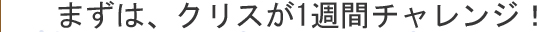 まずは、クリスが1週間チャレンジ！