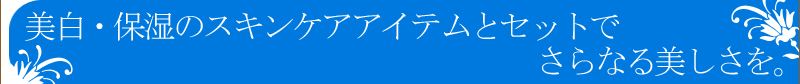 美白・保湿のスキンケアアイテムとセットでさらなる美しさを。