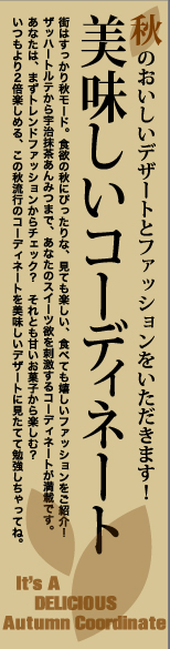 秋のおいしいデザートとファッションをいただきます！ 美味しいコーディネート 　It’s　A DELICIOUS Autumn Coordinate　　街はすっかり秋モード。食欲の秋にぴったりな、見ても楽しい、食べても嬉しいファッションをご紹介！ザッハートルテから宇治抹茶あんみつまで、あなたのスイーツ欲を刺激するコーディネートが満載です。あなたは、まずトレンドファッションからチェック？　それとも甘いお菓子から楽しむ？　いつもより2倍楽しめる、この秋流行のコーディネートを美味しいデザートに見たてて勉強しちゃってね。