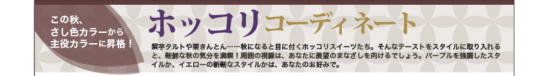 この秋、さし色カラーから主役カラーに昇格！ホッコリコーディネート 紫芋タルトや栗きんとん……秋になると目に付くホッコリスイーツたち。そんなテーストをスタイルに取り入れると、新鮮な秋の気分を満喫！周囲の視線は、あなたに羨望のまなざしを向けるでしょう。パープルを強調したスタイルか、イエローの斬新なスタイルかは、あなたのお好みで。