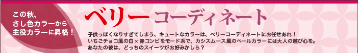 可愛いカラーのニュー大人ルック誕生！ ベリーコーディネート　子供っぽくなりすぎてしまう、キュートなカラーは、ベリーコーディネートにお任せあれ！　いちごチョコ風の白×赤コンビをモード系で、カシスムース風のペールカラーには大人の遊び心を。あなたの彼は、どっちのスイーツがお好みかしら？